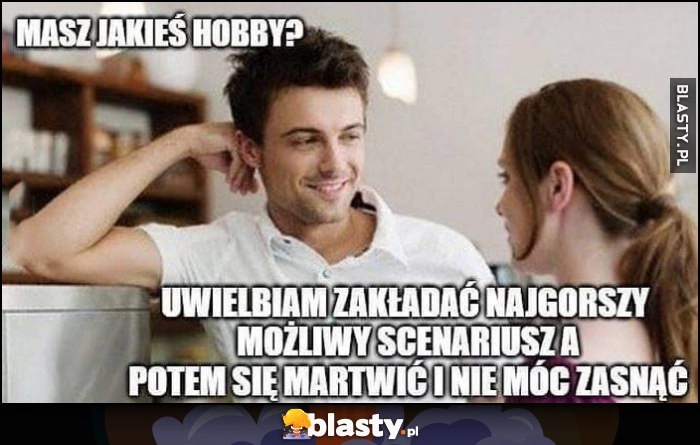 
    Masz jakieś hobby? Uwielbiam zakładać najgorszy mozliwy scenariusz a potem martwić się i nie móc zasnąć