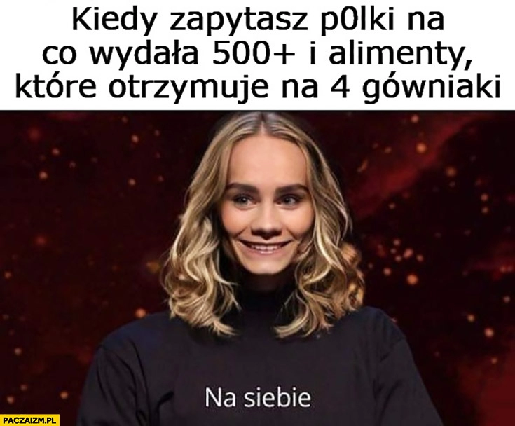 
    Artur Baranowski kiedy zapytasz Polkę na co wydała 500 plus i alimenty które otrzymuje na 4 gówniaki? Na siebie