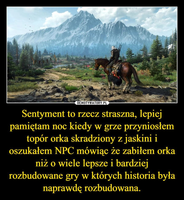 
    Sentyment to rzecz straszna, lepiej pamiętam noc kiedy w grze przyniosłem topór orka skradziony z jaskini i oszukałem NPC mówiąc że zabiłem orka niż o wiele lepsze i bardziej rozbudowane gry w których historia była naprawdę rozbudowana.