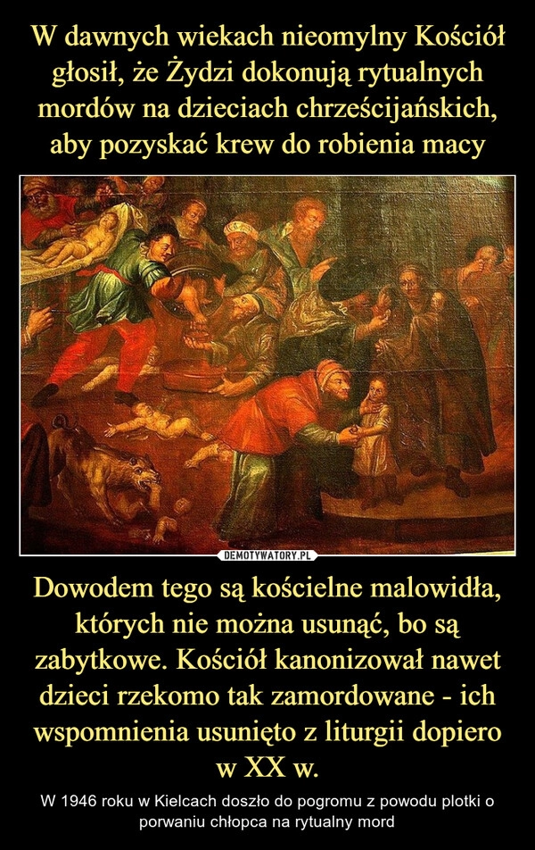 
    W dawnych wiekach nieomylny Kościół głosił, że Żydzi dokonują rytualnych mordów na dzieciach chrześcijańskich, aby pozyskać krew do robienia macy Dowodem tego są kościelne malowidła, których nie można usunąć, bo są zabytkowe. Kościół kanonizował nawet dzieci rzekomo tak zamordowane - ich wspomnienia usunięto z liturgii dopiero w XX w.