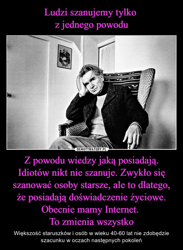 
    Ludzi szanujemy tylko
z jednego powodu Z powodu wiedzy jaką posiadają. Idiotów nikt nie szanuje. Zwykło się szanować osoby starsze, ale to dlatego, że posiadają doświadczenie życiowe. Obecnie mamy Internet.
To zmienia wszystko 