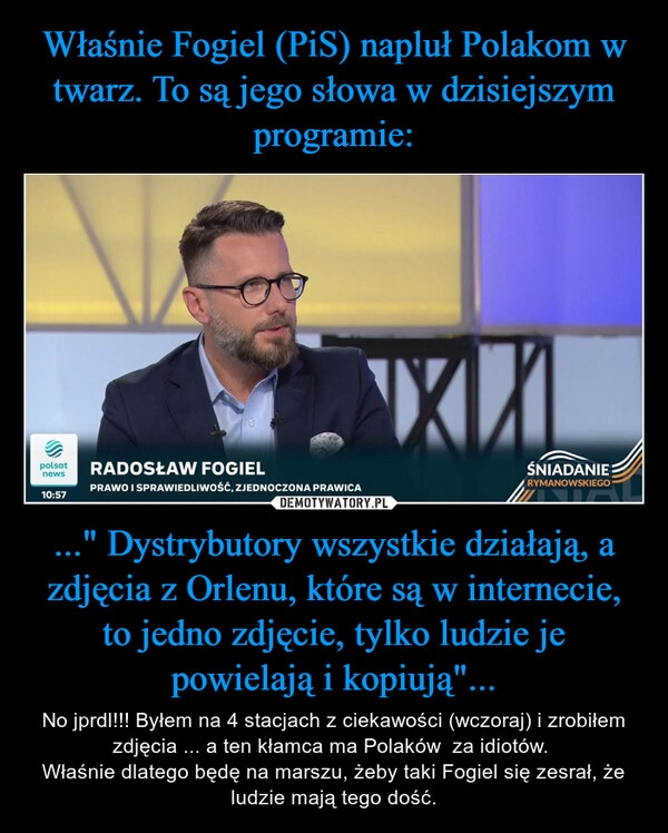 
    Właśnie Fogiel (PiS) napluł Polakom w twarz. To są jego słowa w dzisiejszym programie: ..." Dystrybutory wszystkie działają, a zdjęcia z Orlenu, które są w internecie, to jedno zdjęcie, tylko ludzie je powielają i kopiują"...