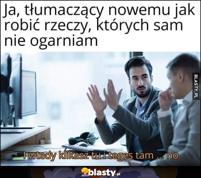 
    Ja tłumaczący nowemu jak robić rzeczy, których sam nie ogarniam: i wtedy klikasz tu i teges tam no