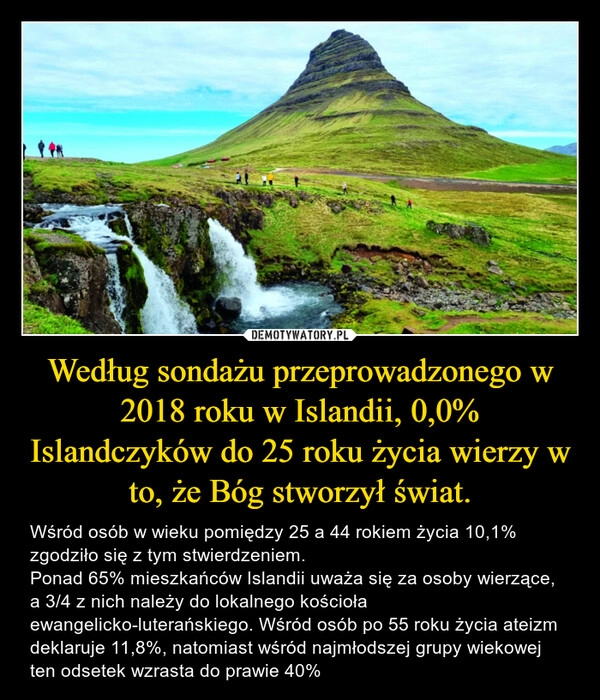 
    Według sondażu przeprowadzonego w 2018 roku w Islandii, 0,0% Islandczyków do 25 roku życia wierzy w to, że Bóg stworzył świat.