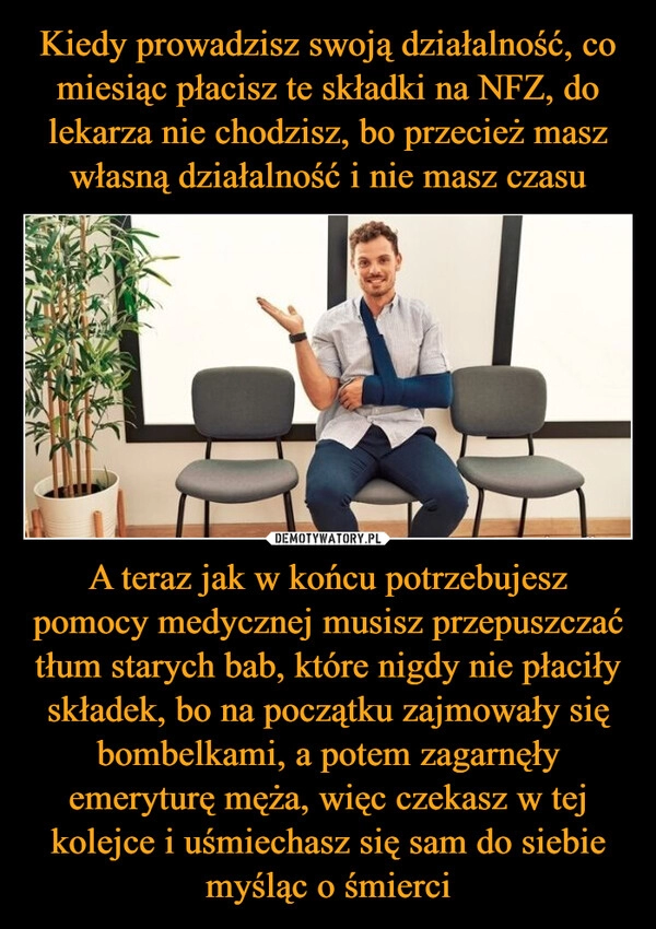 
    Kiedy prowadzisz swoją działalność, co miesiąc płacisz te składki na NFZ, do lekarza nie chodzisz, bo przecież masz własną działalność i nie masz czasu A teraz jak w końcu potrzebujesz pomocy medycznej musisz przepuszczać tłum starych bab, które nigdy nie płaciły składek, bo na początku zajmowały się bombelkami, a potem zagarnęły emeryturę męża, więc czekasz w tej kolejce i uśmiechasz się sam do siebie myśląc o śmierci