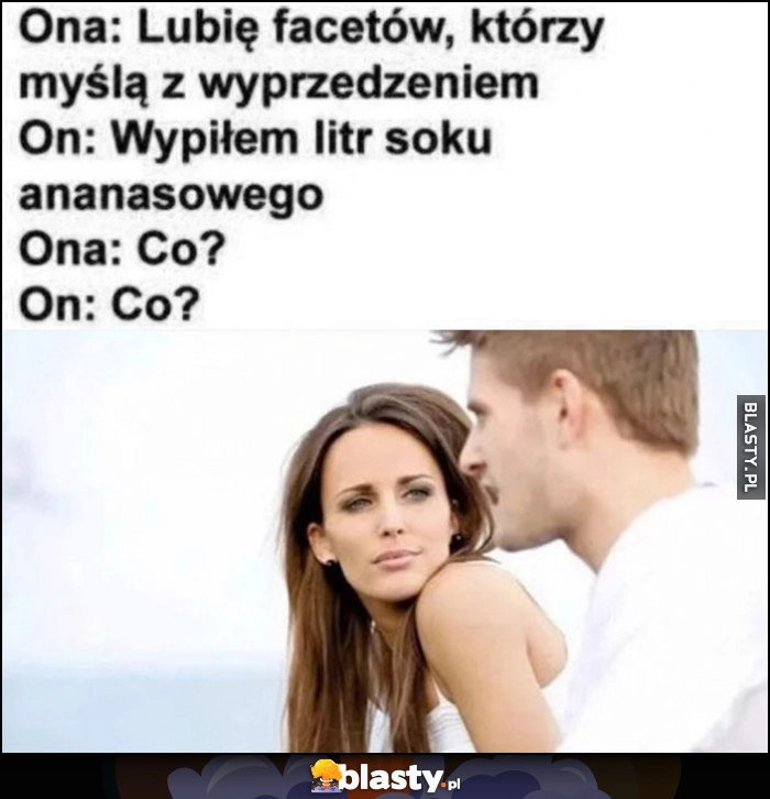 
    Ona: lubię facetów, którzy myślą z wyprzedzeniem, on: wypiłem litr soku ananasowego, ona: co?, on: co?