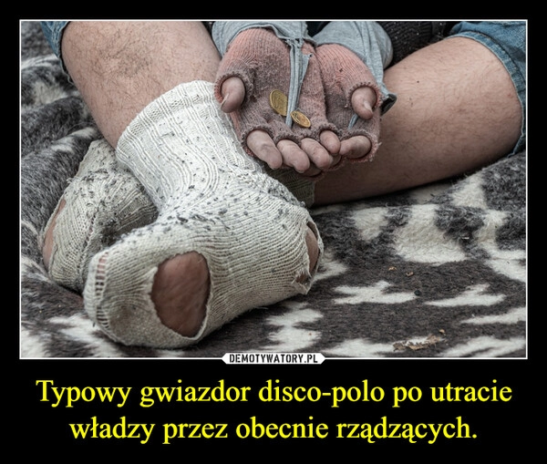 
    
Typowy gwiazdor disco-polo po utracie władzy przez obecnie rządzących. 