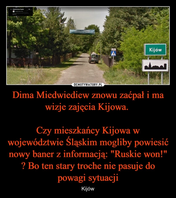 
    Dima Miedwiediew znowu zaćpał i ma wizje zajęcia Kijowa. 

Czy mieszkańcy Kijowa w województwie Śląskim mogliby powiesić nowy baner z informacją: "Ruskie won!" ? Bo ten stary troche nie pasuje do powagi sytuacji