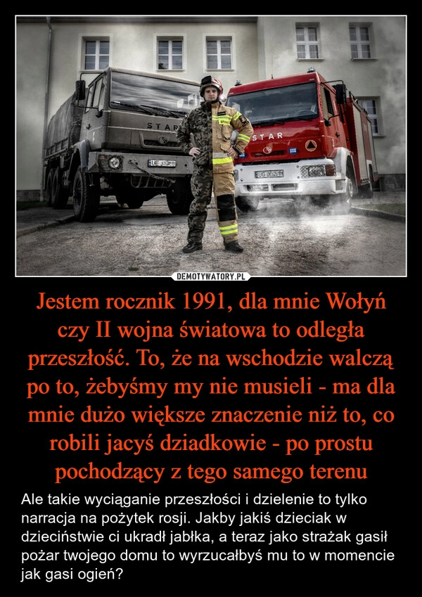 
    Jestem rocznik 1991, dla mnie Wołyń czy II wojna światowa to odległa przeszłość. To, że na wschodzie walczą po to, żebyśmy my nie musieli - ma dla mnie dużo większe znaczenie niż to, co robili jacyś dziadkowie - po prostu pochodzący z tego samego terenu