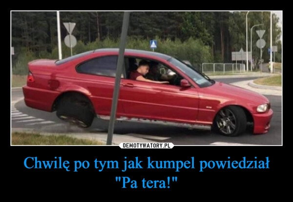 
    Chwilę po tym jak kumpel powiedział "Pa tera!"