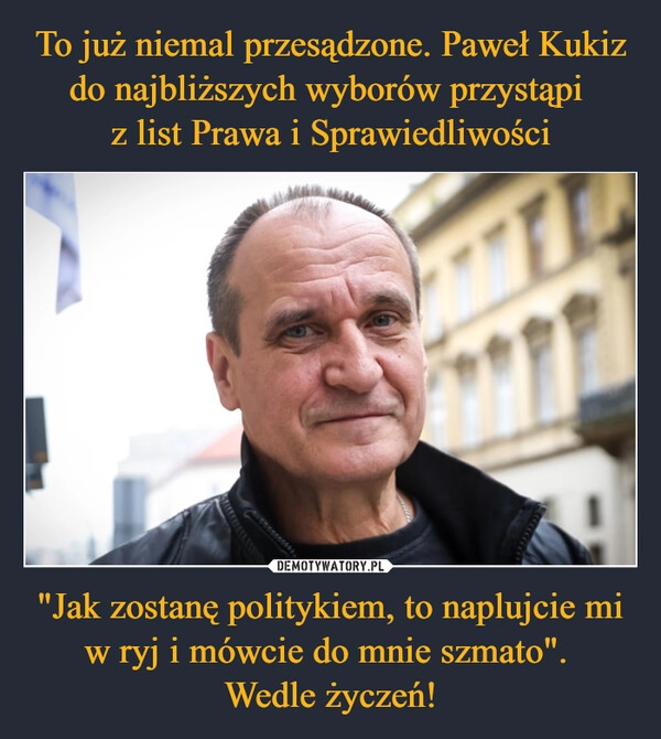 
    To już niemal przesądzone. Paweł Kukiz do najbliższych wyborów przystąpi 
z list Prawa i Sprawiedliwości "Jak zostanę politykiem, to naplujcie mi w ryj i mówcie do mnie szmato". 
Wedle życzeń!