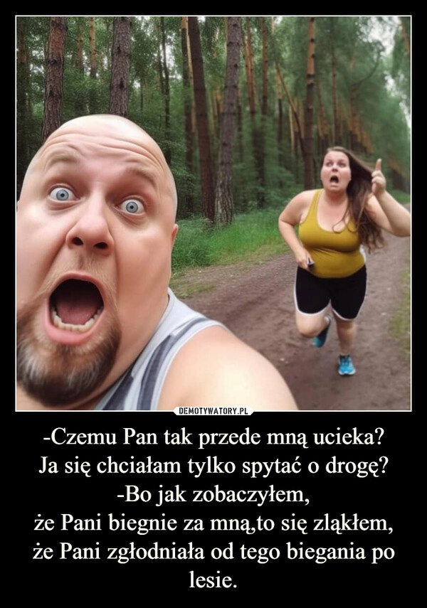 
    -Czemu Pan tak przede mną ucieka?
Ja się chciałam tylko spytać o drogę?
-Bo jak zobaczyłem,
że Pani biegnie za mną,to się zląkłem,
że Pani zgłodniała od tego biegania po lesie.