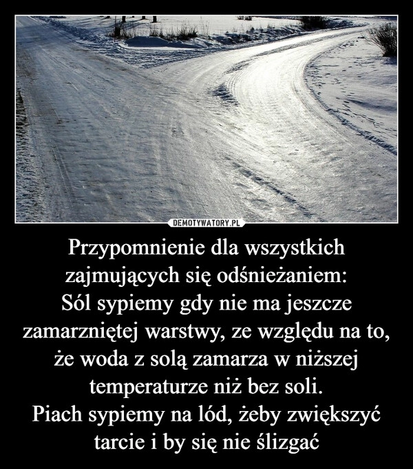 
    Przypomnienie dla wszystkich zajmujących się odśnieżaniem:
Sól sypiemy gdy nie ma jeszcze zamarzniętej warstwy, ze względu na to, że woda z solą zamarza w niższej temperaturze niż bez soli.
Piach sypiemy na lód, żeby zwiększyć tarcie i by się nie ślizgać 