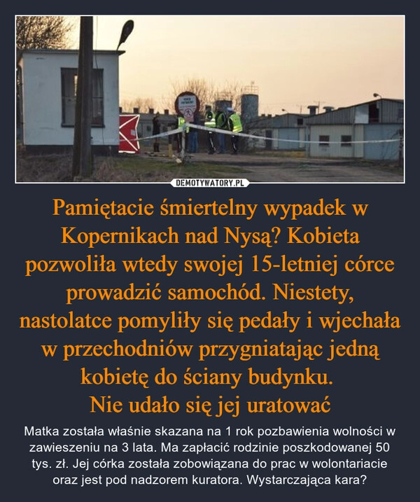 
    Pamiętacie śmiertelny wypadek w Kopernikach nad Nysą? Kobieta pozwoliła wtedy swojej 15-letniej córce prowadzić samochód. Niestety, nastolatce pomyliły się pedały i wjechała w przechodniów przygniatając jedną kobietę do ściany budynku. 
Nie udało się jej uratować