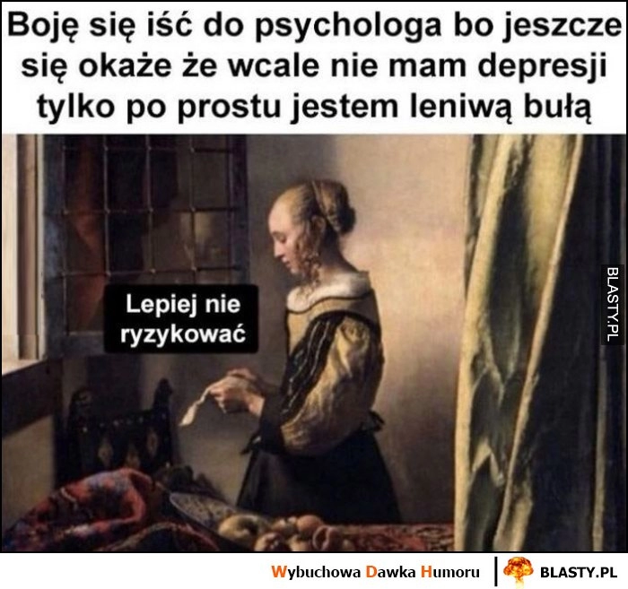 
    Boję się iść do psychologa bo jeszcze się okaże, że wcale nie mam depresji tylko po prostu jestem leniwą bułą, lepiej nie ryzykować