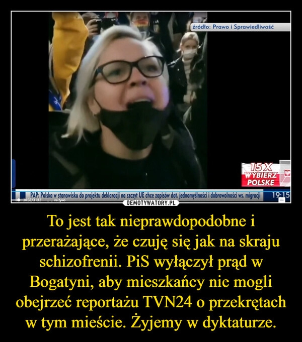 
    To jest tak nieprawdopodobne i przerażające, że czuję się jak na skraju schizofrenii. PiS wyłączył prąd w Bogatyni, aby mieszkańcy nie mogli obejrzeć reportażu TVN24 o przekrętach w tym mieście. Żyjemy w dyktaturze.