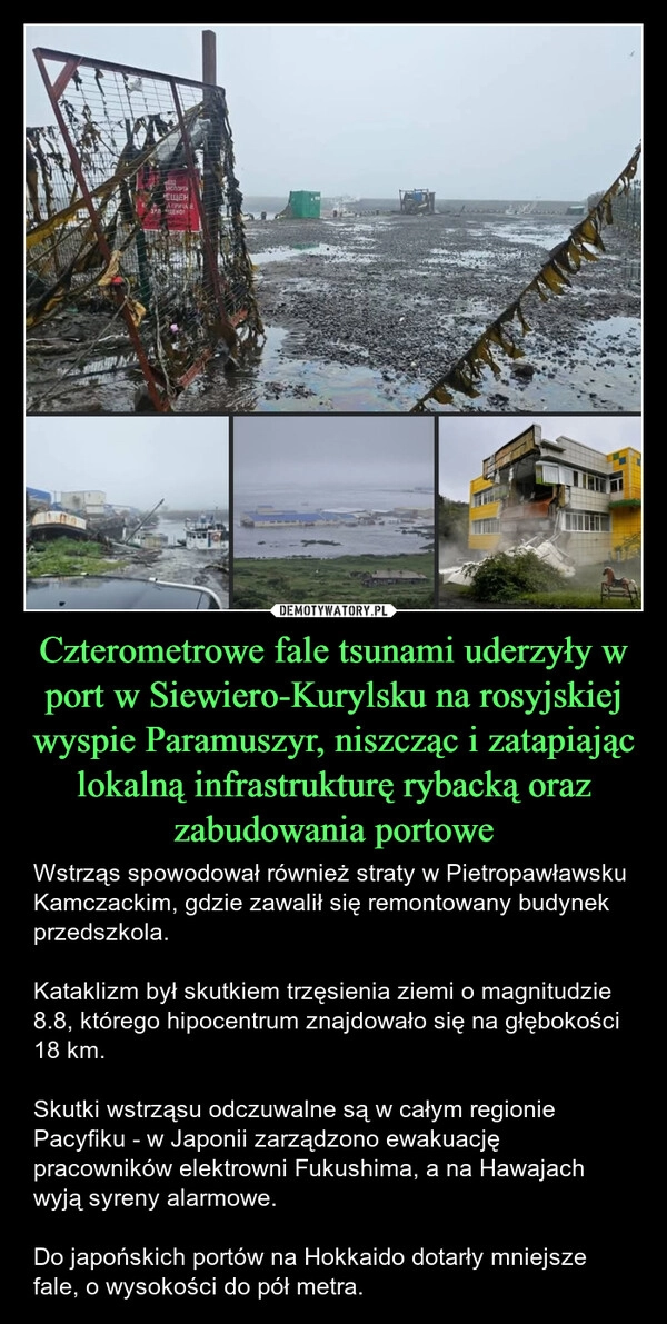 
    Czterometrowe fale tsunami uderzyły w port w Siewiero-Kurylsku na rosyjskiej wyspie Paramuszyr, niszcząc i zatapiając lokalną infrastrukturę rybacką oraz zabudowania portowe