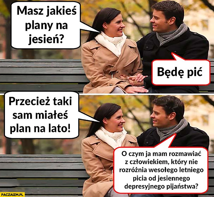 
    Masz jakieś plany na jesień? Będę pić, taki sam plan miałeś na lato. O czym mam rozmawiać z człowiekiem który nie rozróżnia wesołego letniego picia od jesiennego depresyjnego pijaństwa