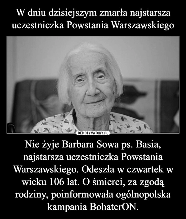 
    W dniu dzisiejszym zmarła najstarsza uczestniczka Powstania Warszawskiego Nie żyje Barbara Sowa ps. Basia, najstarsza uczestniczka Powstania Warszawskiego. Odeszła w czwartek w wieku 106 lat. O śmierci, za zgodą rodziny, poinformowała ogólnopolska kampania BohaterON.