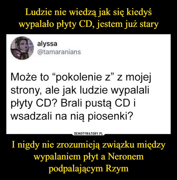 
    Ludzie nie wiedzą jak się kiedyś wypalało płyty CD, jestem już stary I nigdy nie zrozumieją związku między wypalaniem płyt a Neronem podpalającym Rzym