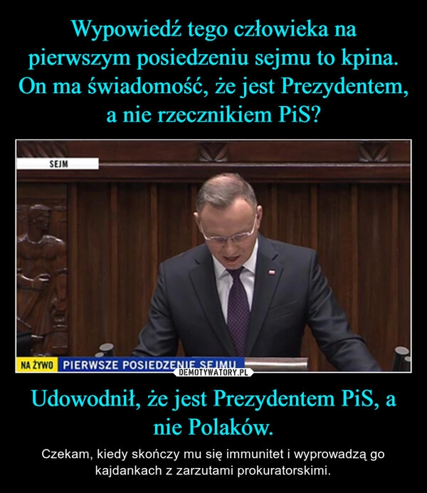 
    Wypowiedź tego człowieka na pierwszym posiedzeniu sejmu to kpina. On ma świadomość, że jest Prezydentem, a nie rzecznikiem PiS? Udowodnił, że jest Prezydentem PiS, a nie Polaków.