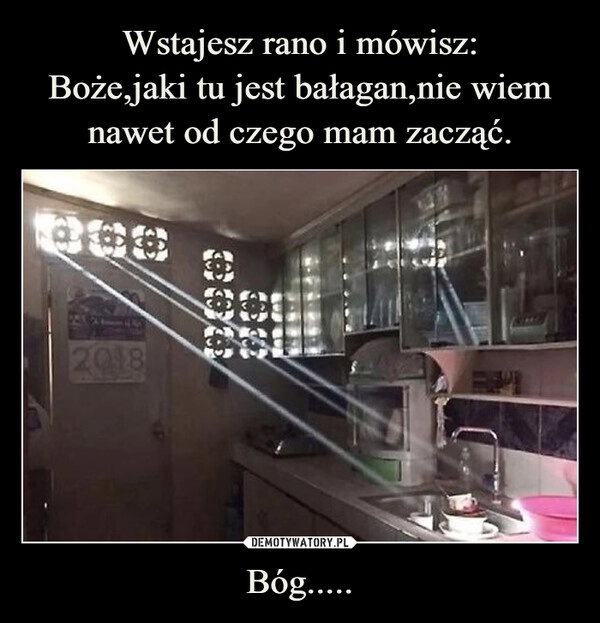 
    Wstajesz rano i mówisz:
Boże,jaki tu jest bałagan,nie wiem nawet od czego mam zacząć. Bóg.....