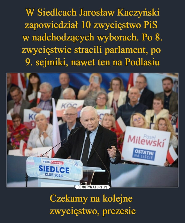 
    W Siedlcach Jarosław Kaczyński zapowiedział 10 zwycięstwo PiS 
w nadchodzących wyborach. Po 8. zwycięstwie stracili parlament, po 
9. sejmiki, nawet ten na Podlasiu Czekamy na kolejne 
zwycięstwo, prezesie