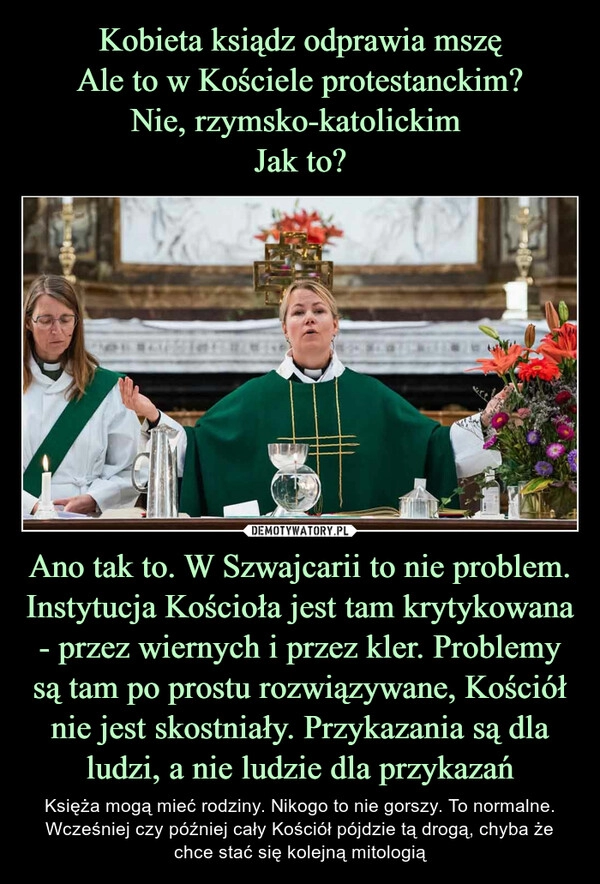 
    Kobieta ksiądz odprawia mszę
Ale to w Kościele protestanckim?
Nie, rzymsko-katolickim 
Jak to? Ano tak to. W Szwajcarii to nie problem. Instytucja Kościoła jest tam krytykowana - przez wiernych i przez kler. Problemy są tam po prostu rozwiązywane, Kościół nie jest skostniały. Przykazania są dla ludzi, a nie ludzie dla przykazań