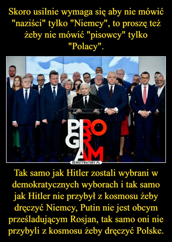 
    Skoro usilnie wymaga się aby nie mówić "naziści" tylko "Niemcy", to proszę też żeby nie mówić "pisowcy" tylko "Polacy". Tak samo jak Hitler zostali wybrani w demokratycznych wyborach i tak samo jak Hitler nie przybył z kosmosu żeby dręczyć Niemcy, Putin nie jest obcym prześladującym Rosjan, tak samo oni nie przybyli z kosmosu żeby dręczyć Polske.