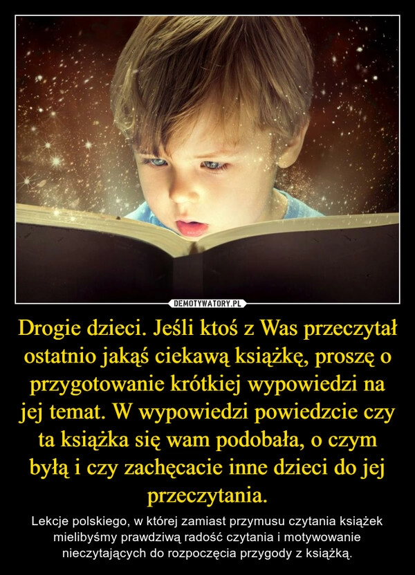 
    Drogie dzieci. Jeśli ktoś z Was przeczytał ostatnio jakąś ciekawą książkę, proszę o przygotowanie krótkiej wypowiedzi na jej temat. W wypowiedzi powiedzcie czy ta książka się wam podobała, o czym byłą i czy zachęcacie inne dzieci do jej przeczytania.