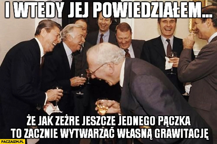 
    I wtedy jej powiedziałem, że jak zeżre jeszcze jednego pączka to zacznie wytwarzać własną grawitację