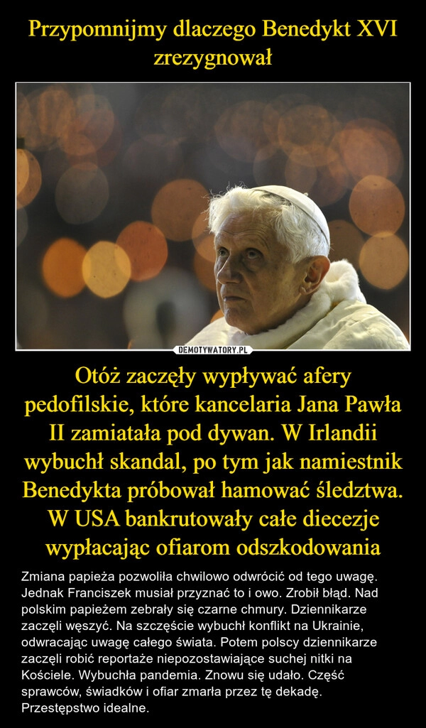 
    Przypomnijmy dlaczego Benedykt XVI zrezygnował Otóż zaczęły wypływać afery pedofilskie, które kancelaria Jana Pawła II zamiatała pod dywan. W Irlandii wybuchł skandal, po tym jak namiestnik Benedykta próbował hamować śledztwa. W USA bankrutowały całe diecezje wypłacając ofiarom odszkodowania 