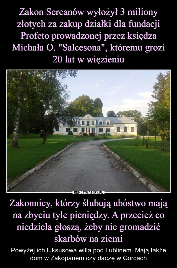 
    Zakon Sercanów wyłożył 3 miliony złotych za zakup działki dla fundacji Profeto prowadzonej przez księdza Michała O. "Salcesona", któremu grozi 20 lat w więzieniu Zakonnicy, którzy ślubują ubóstwo mają na zbyciu tyle pieniędzy. A przecież co niedziela głoszą, żeby nie gromadzić skarbów na ziemi