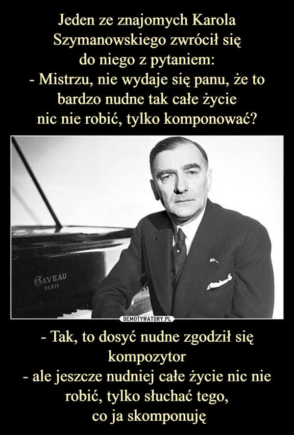 
    
Jeden ze znajomych Karola Szymanowskiego zwrócił się
do niego z pytaniem:
- Mistrzu, nie wydaje się panu, że to bardzo nudne tak całe życie
nic nie robić, tylko komponować? - Tak, to dosyć nudne zgodził się kompozytor
- ale jeszcze nudniej całe życie nic nie robić, tylko słuchać tego,
co ja skomponuję 