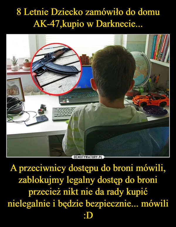 
    8 Letnie Dziecko zamówiło do domu AK-47,kupio w Darknecie... A przeciwnicy dostępu do broni mówili, zablokujmy legalny dostęp do broni przecież nikt nie da rady kupić nielegalnie i będzie bezpiecznie... mówili :D