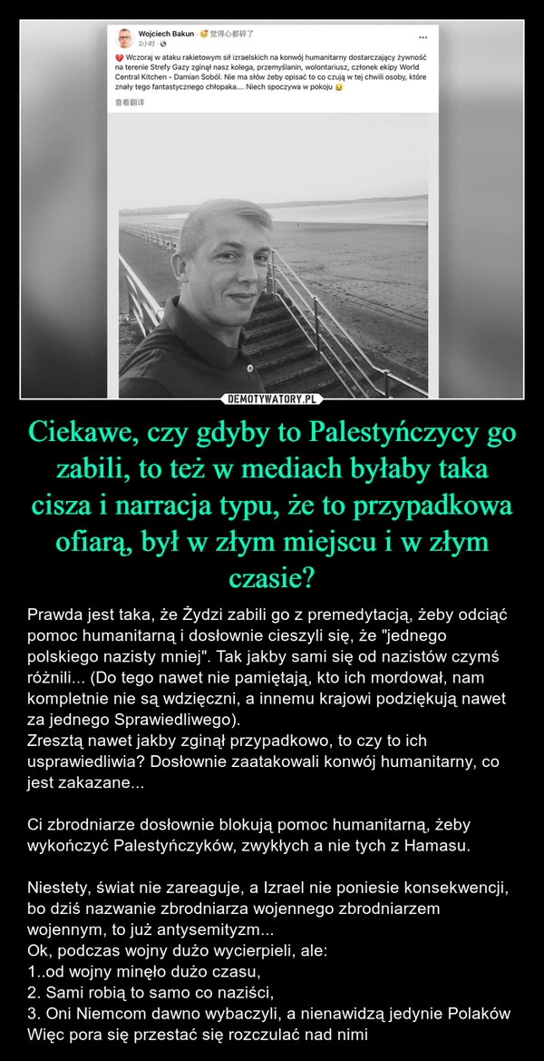 
    Ciekawe, czy gdyby to Palestyńczycy go zabili, to też w mediach byłaby taka cisza i narracja typu, że to przypadkowa ofiarą, był w złym miejscu i w złym czasie?