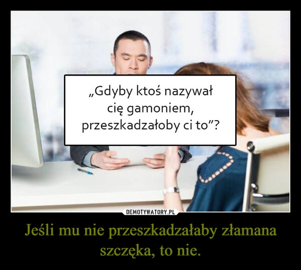 
    Jeśli mu nie przeszkadzałaby złamana szczęka, to nie.