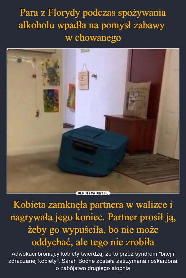 
    Para z Florydy podczas spożywania alkoholu wpadła na pomysł zabawy 
w chowanego Kobieta zamknęła partnera w walizce i nagrywała jego koniec. Partner prosił ją, żeby go wypuściła, bo nie może oddychać, ale tego nie zrobiła