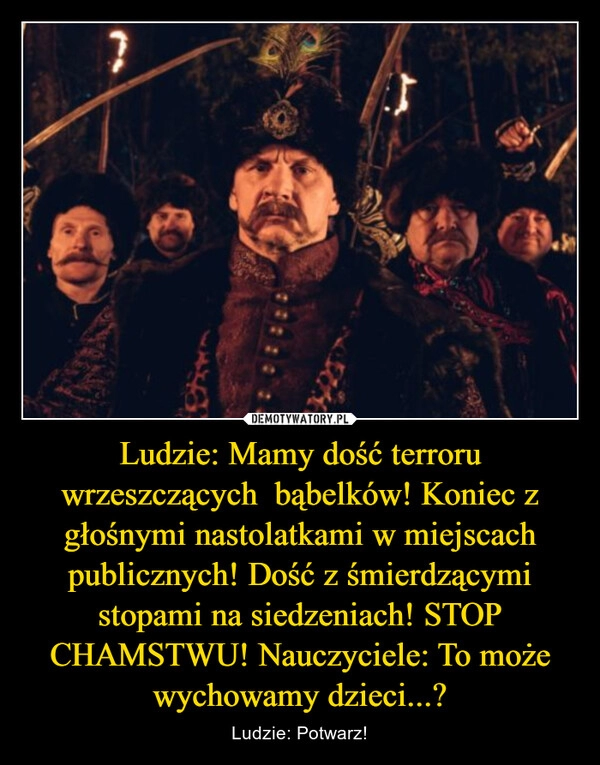 
    Ludzie: Mamy dość terroru wrzeszczących  bąbelków! Koniec z głośnymi nastolatkami w miejscach publicznych! Dość z śmierdzącymi stopami na siedzeniach! STOP CHAMSTWU! Nauczyciele: To może wychowamy dzieci...?