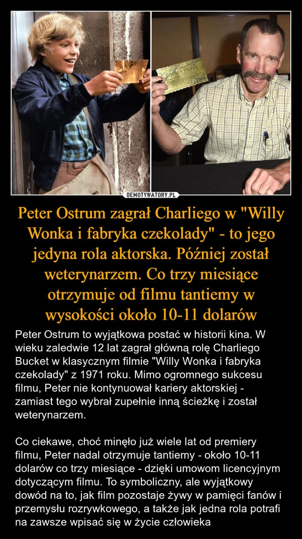 
    Peter Ostrum zagrał Charliego w "Willy Wonka i fabryka czekolady" - to jego jedyna rola aktorska. Później został weterynarzem. Co trzy miesiące otrzymuje od filmu tantiemy w wysokości około 10-11 dolarów