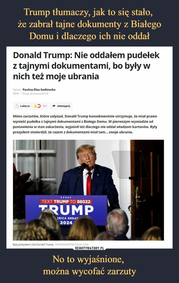 
    Trump tłumaczy, jak to się stało, 
że zabrał tajne dokumenty z Białego Domu i dlaczego ich nie oddał No to wyjaśnione, 
można wycofać zarzuty