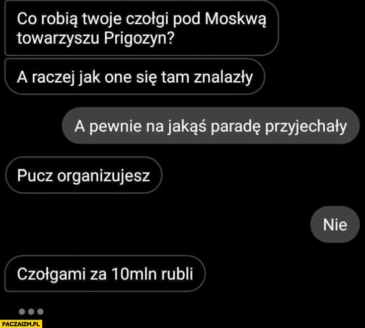 
    Co robią twoje czołgi pod moskwą Prigożyn a raczej jak one się tam znalazły pucz organizujesz czołgami za 10 milionów rubli