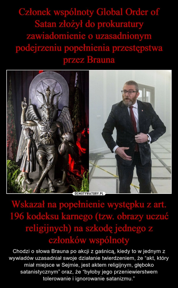 
    Członek wspólnoty Global Order of Satan złożył do prokuratury zawiadomienie o uzasadnionym podejrzeniu popełnienia przestępstwa przez Brauna Wskazał na popełnienie występku z art. 196 kodeksu karnego (tzw. obrazy uczuć religijnych) na szkodę jednego z członków wspólnoty