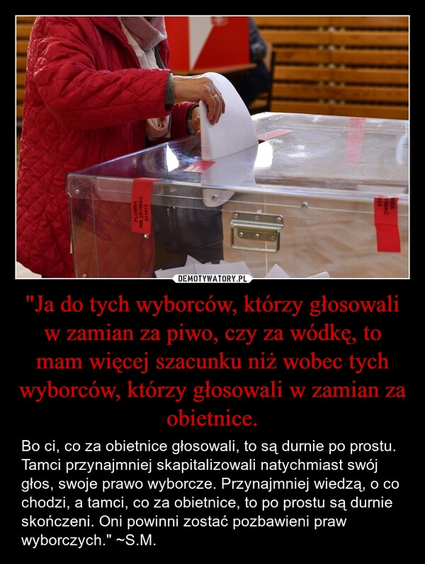 
    "Ja do tych wyborców, którzy głosowali w zamian za piwo, czy za wódkę, to mam więcej szacunku niż wobec tych wyborców, którzy głosowali w zamian za obietnice.
