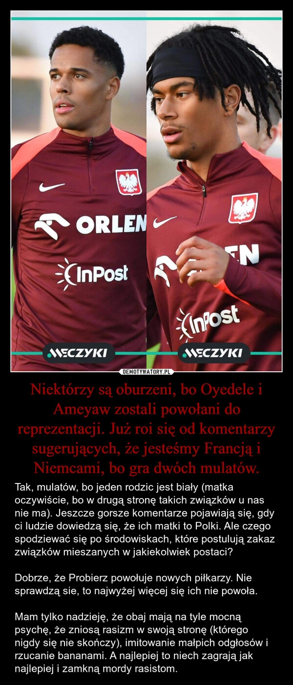 
    Niektórzy są oburzeni, bo Oyedele i Ameyaw zostali powołani do reprezentacji. Już roi się od komentarzy sugerujących, że jesteśmy Francją i Niemcami, bo gra dwóch mulatów.