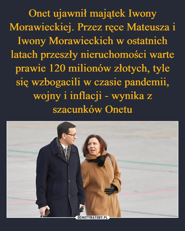 
    Onet ujawnił majątek Iwony Morawieckiej. Przez ręce Mateusza i Iwony Morawieckich w ostatnich latach przeszły nieruchomości warte prawie 120 milionów złotych, tyle się wzbogacili w czasie pandemii, wojny i inflacji - wynika z szacunków Onetu