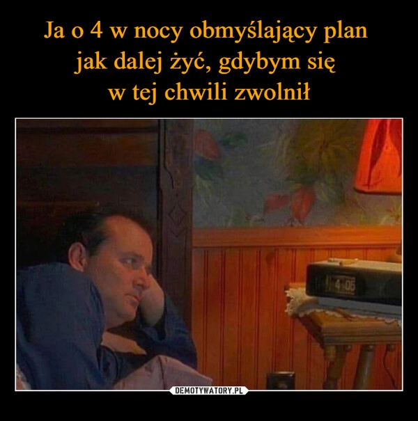 
    Ja o 4 w nocy obmyślający plan 
jak dalej żyć, gdybym się 
w tej chwili zwolnił