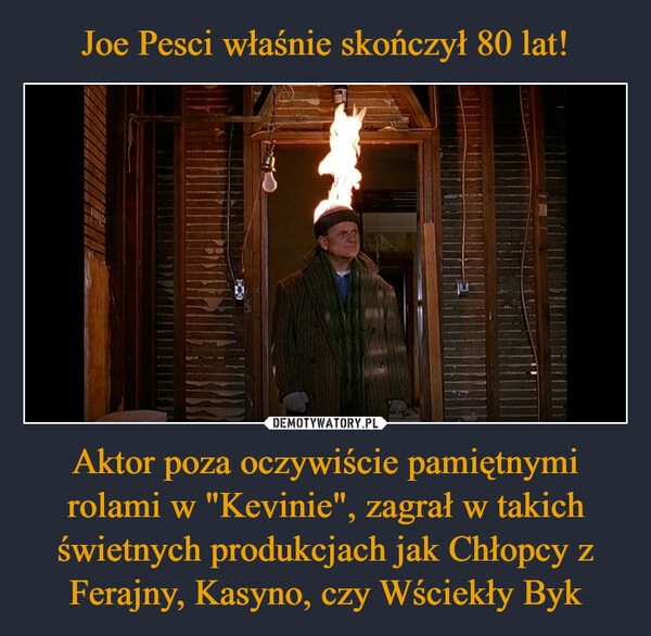 
    Joe Pesci właśnie skończył 80 lat! Aktor poza oczywiście pamiętnymi rolami w "Kevinie", zagrał w takich świetnych produkcjach jak Chłopcy z Ferajny, Kasyno, czy Wściekły Byk