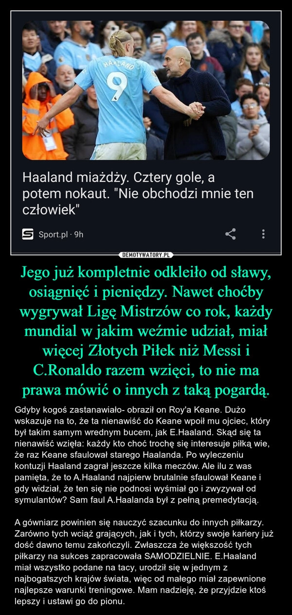 
    Jego już kompletnie odkleiło od sławy, osiągnięć i pieniędzy. Nawet choćby wygrywał Ligę Mistrzów co rok, każdy mundial w jakim weźmie udział, miał więcej Złotych Piłek niż Messi i C.Ronaldo razem wzięci, to nie ma prawa mówić o innych z taką pogardą.