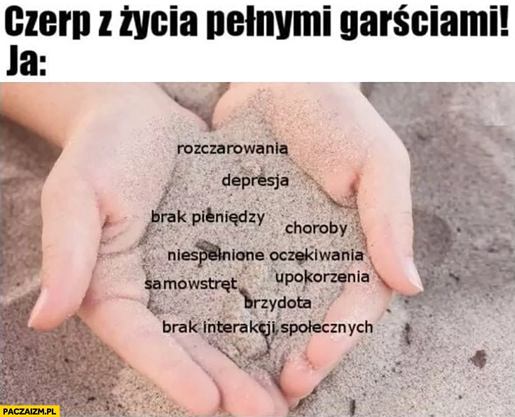 
    Czerp z życia pełnymi garściami, ja: rozczarowania, depresja, choroby, brak pieniędzy, upokorzenia